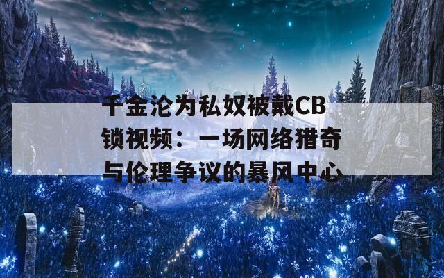 千金沦为私奴被戴CB锁视频：一场网络猎奇与伦理争议的暴风中心  第1张