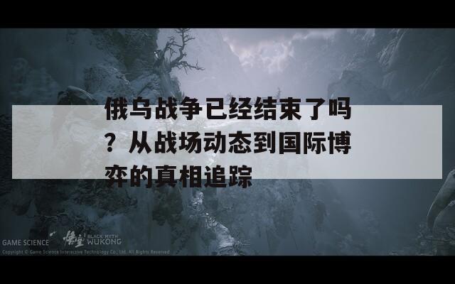 俄乌战争已经结束了吗？从战场动态到国际博弈的真相追踪  第1张