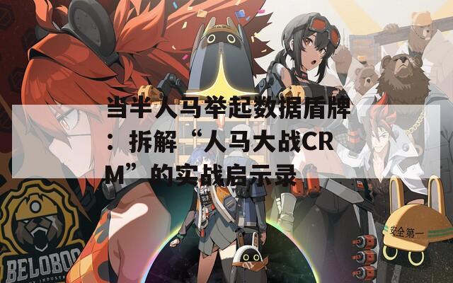 当半人马举起数据盾牌：拆解“人马大战CRM”的实战启示录  第1张