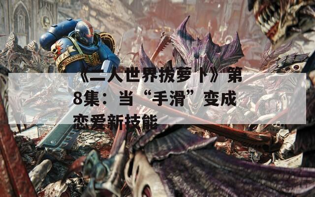 《二人世界拔萝卜》第8集：当“手滑”变成恋爱新技能
