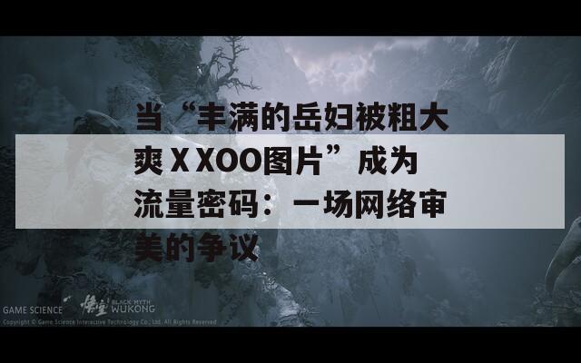 当“丰满的岳妇被粗大爽ⅩXOO图片”成为流量密码：一场网络审美的争议  第1张