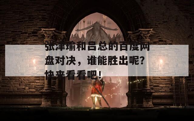 张津瑜和吕总的百度网盘对决，谁能胜出呢？快来看看吧！  第1张