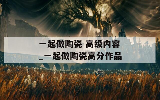 一起做陶瓷 高级内容_一起做陶瓷高分作品  第1张