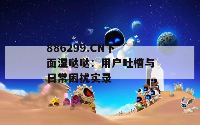 886299.CN下面湿哒哒：用户吐槽与日常困扰实录  第1张