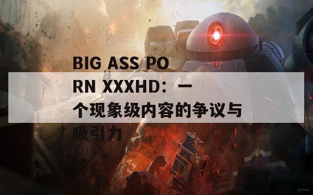 BIG ASS PORN XXXHD：一个现象级内容的争议与吸引力  第1张