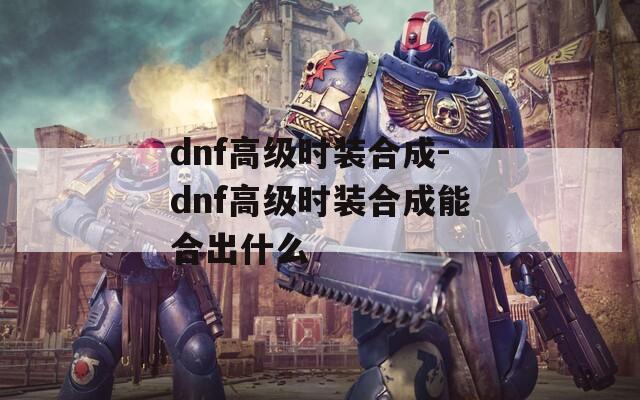 dnf高级时装合成-dnf高级时装合成能合出什么  第1张