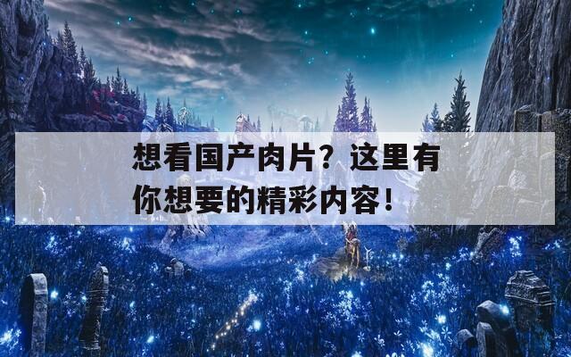 想看国产肉片？这里有你想要的精彩内容！