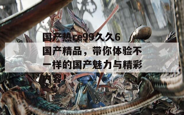 国产热re99久久6国产精品，带你体验不一样的国产魅力与精彩内容！  第1张