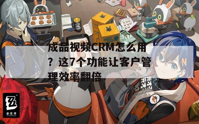 成品视频CRM怎么用？这7个功能让客户管理效率翻倍  第1张