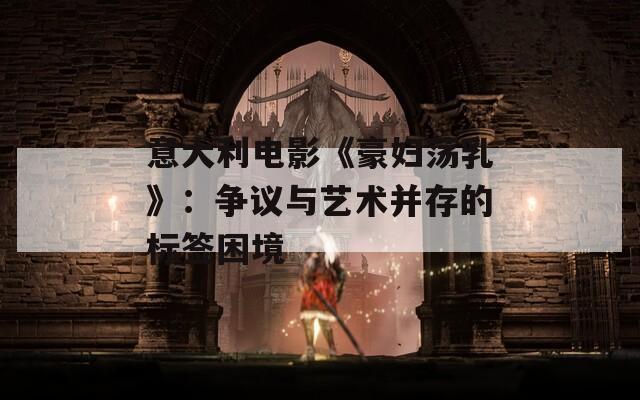 意大利电影《豪妇荡乳》：争议与艺术并存的标签困境  第1张