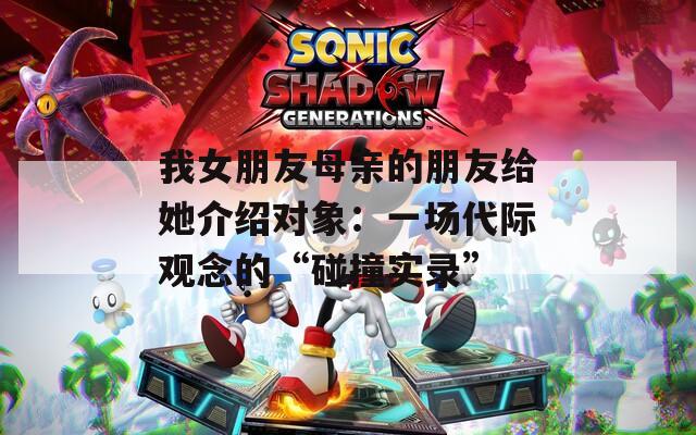 我女朋友母亲的朋友给她介绍对象：一场代际观念的“碰撞实录”  第1张