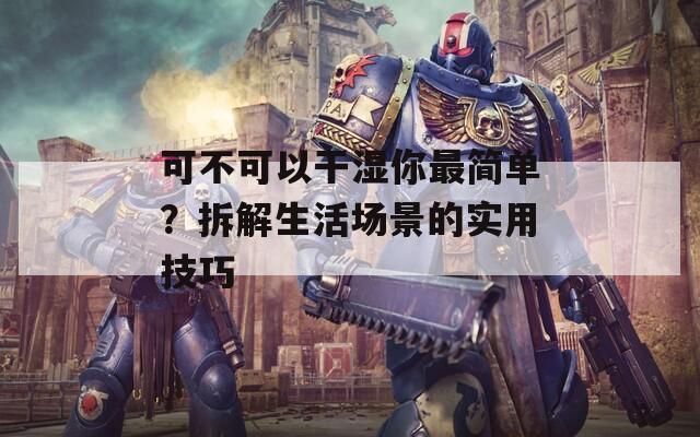 可不可以干湿你最简单？拆解生活场景的实用技巧  第1张