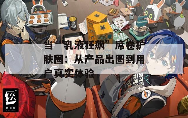 当“乳液狂飙”席卷护肤圈：从产品出圈到用户真实体验  第1张