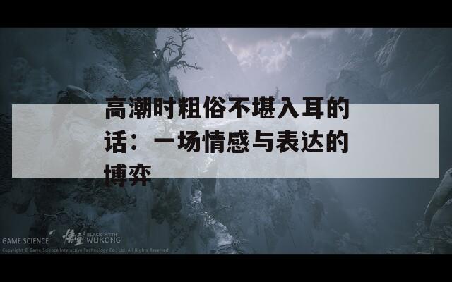 高潮时粗俗不堪入耳的话：一场情感与表达的博弈  第1张