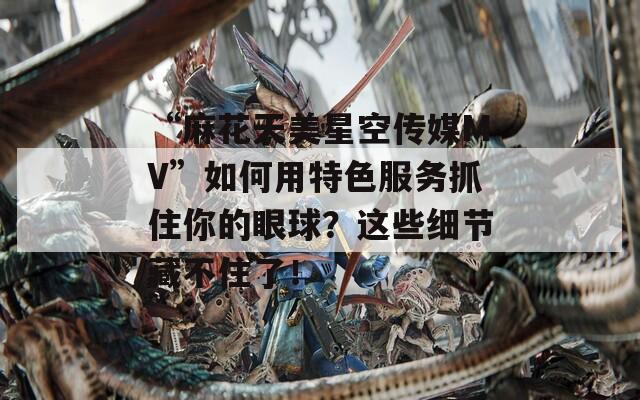 “麻花天美星空传媒MV”如何用特色服务抓住你的眼球？这些细节藏不住了！  第1张