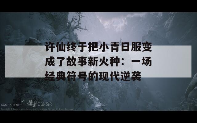 许仙终于把小青日服变成了故事新火种：一场经典符号的现代逆袭  第1张