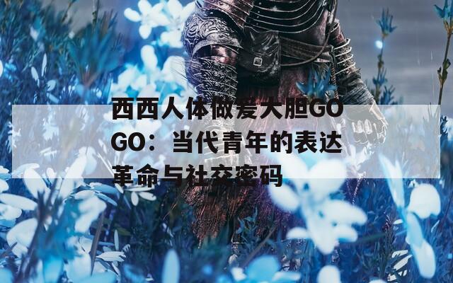 西西人体做爰大胆GOGO：当代青年的表达革命与社交密码  第1张