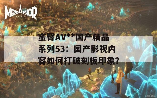 蜜臀AV**国产精品系列53：国产影视内容如何打破刻板印象？  第1张
