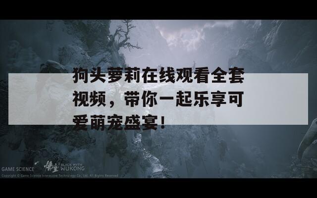 狗头萝莉在线观看全套视频，带你一起乐享可爱萌宠盛宴！  第1张