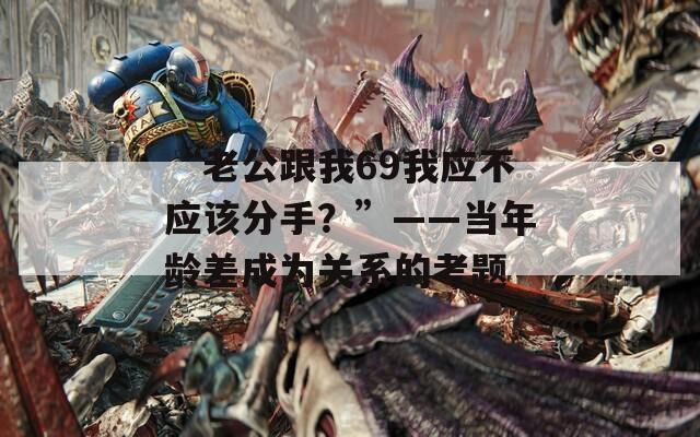 “老公跟我69我应不应该分手？”——当年龄差成为关系的考题
