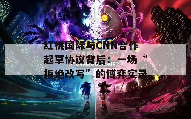 红桃国际与CNN合作起草协议背后：一场“拒绝改写”的博弈实录  第1张