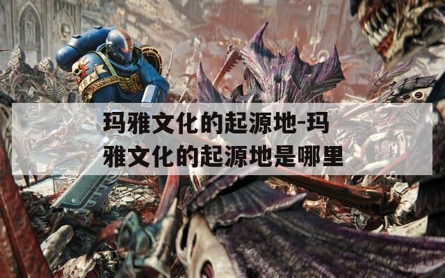 玛雅文化的起源地-玛雅文化的起源地是哪里  第1张