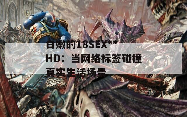 白嫩的18SEX**HD：当网络标签碰撞真实生活场景  第1张
