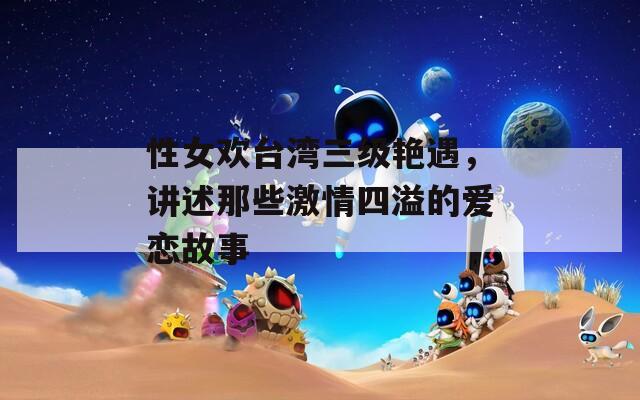 性女欢台湾三级艳遇，讲述那些激情四溢的爱恋故事  第1张