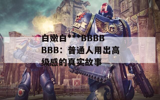 白嫩白***BBBBBBB：普通人用出高级感的真实故事  第1张