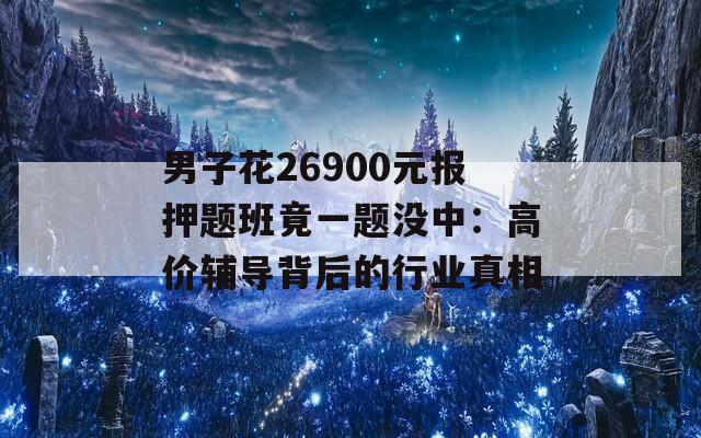 男子花26900元报押题班竟一题没中：高价辅导背后的行业真相  第1张