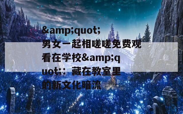 &amp;quot;男女一起相嗟嗟免费观看在学校&amp;quot;：藏在教室里的新文化暗流  第1张