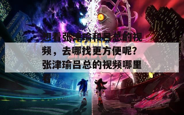 想看张津瑜和吕总的视频，去哪找更方便呢？张津瑜吕总的视频哪里看  第1张