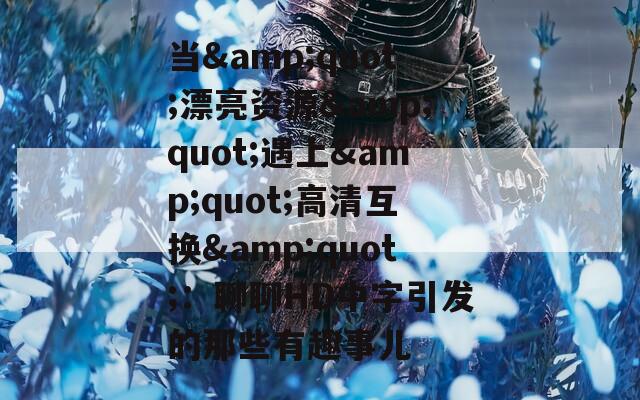 当&amp;quot;漂亮资源&amp;quot;遇上&amp;quot;高清互换&amp;quot;：聊聊HD中字引发的那些有趣事儿  第1张