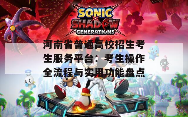 河南省普通高校招生考生服务平台：考生操作全流程与实用功能盘点  第1张
