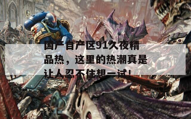 国产自产区91久夜精品热，这里的热潮真是让人忍不住想一试！