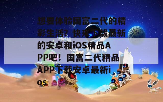 想要体验国富二代的精彩生活？快来下载最新的安卓和iOS精品APP吧！国富二代精品APP下载安卓最新ios  第1张