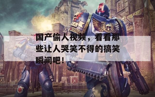 国产偷人视频，看看那些让人哭笑不得的搞笑瞬间吧！