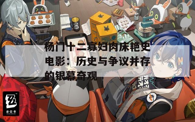 杨门十二寡妇肉床艳史电影：历史与争议并存的银幕奇观