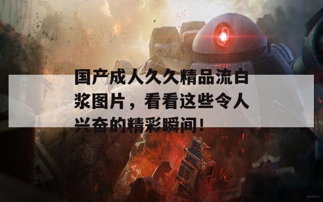 国产成人久久精品流白浆图片，看看这些令人兴奋的精彩瞬间！  第1张