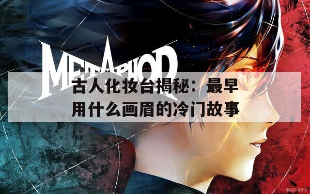 古人化妆台揭秘：最早用什么画眉的冷门故事  第1张