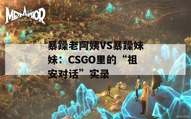 暴躁老阿姨VS暴躁妹妹：CSGO里的“祖安对话”实录