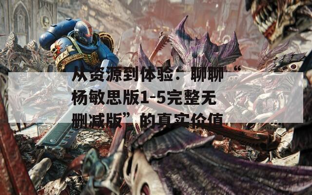 从资源到体验：聊聊“杨敏思版1-5完整无删减版”的真实价值