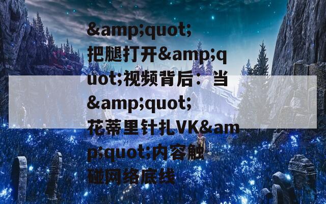 &amp;quot;把腿打开&amp;quot;视频背后：当&amp;quot;花蒂里针扎VK&amp;quot;内容触碰网络底线