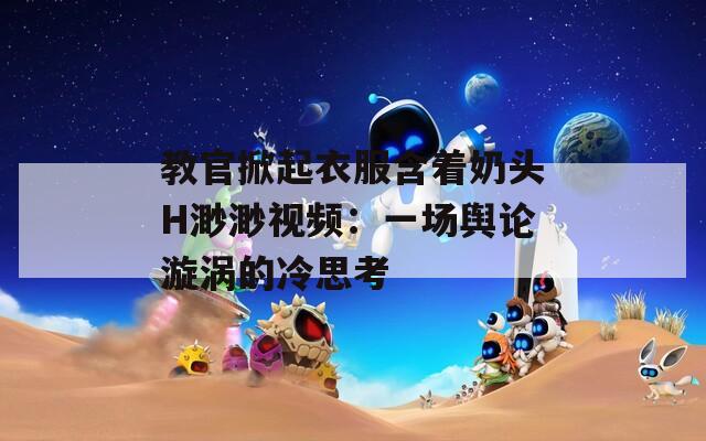 教官掀起衣服含着奶头H渺渺视频：一场舆论漩涡的冷思考