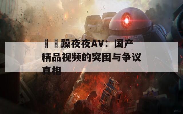 拫拫躁夜夜AV：国产精品视频的突围与争议真相  第1张