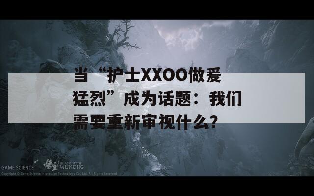当“护士XXOO做爰猛烈”成为话题：我们需要重新审视什么？