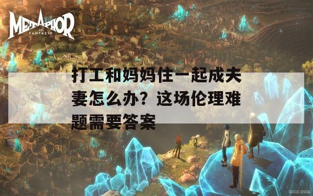 打工和妈妈住一起成夫妻怎么办？这场伦理难题需要答案  第1张