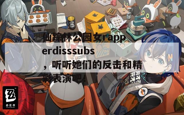 仙踪林公园女rapperdisssubs，听听她们的反击和精彩表演吧！