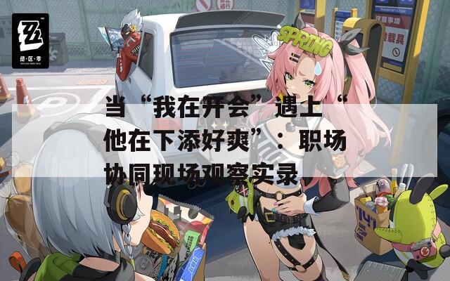 当“我在开会”遇上“他在下添好爽”：职场协同现场观察实录