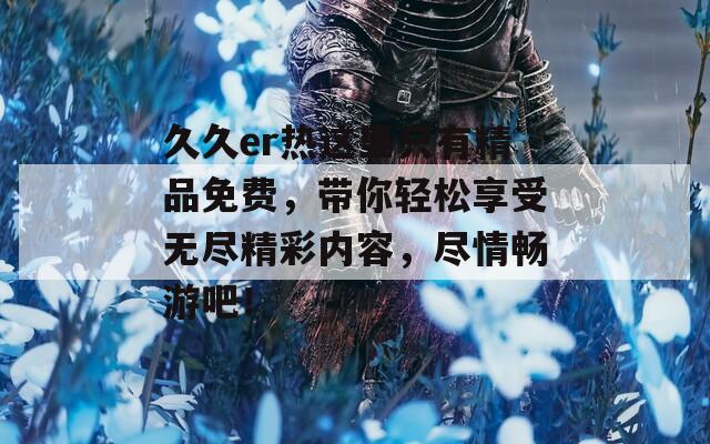久久er热这里只有精品免费，带你轻松享受无尽精彩内容，尽情畅游吧！